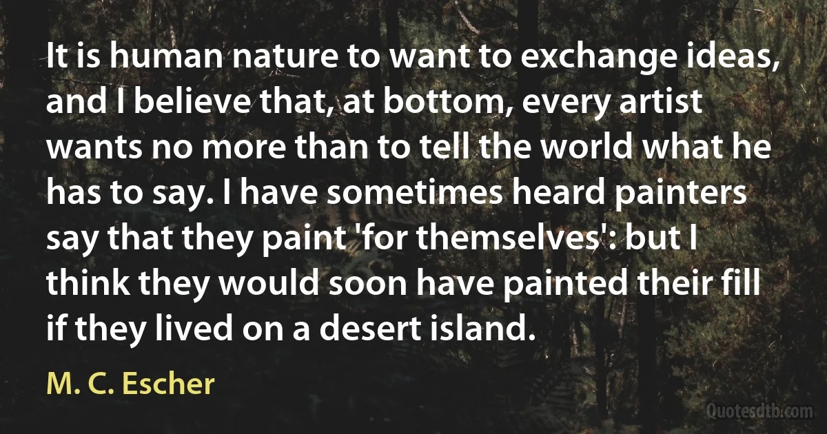 It is human nature to want to exchange ideas, and I believe that, at bottom, every artist wants no more than to tell the world what he has to say. I have sometimes heard painters say that they paint 'for themselves': but I think they would soon have painted their fill if they lived on a desert island. (M. C. Escher)