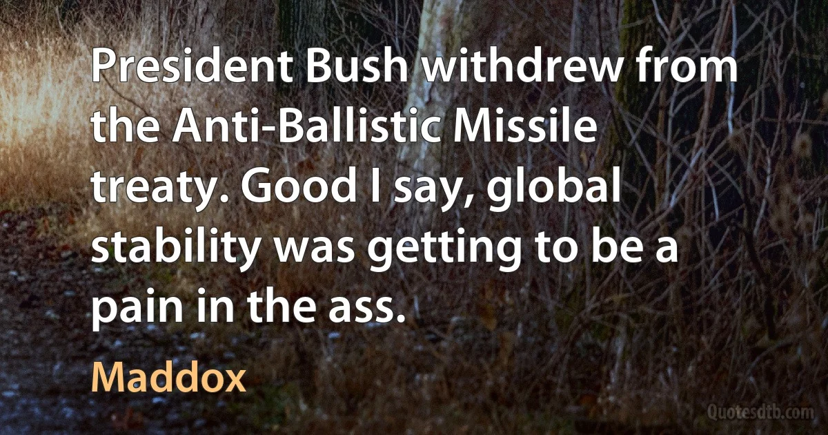 President Bush withdrew from the Anti-Ballistic Missile treaty. Good I say, global stability was getting to be a pain in the ass. (Maddox)