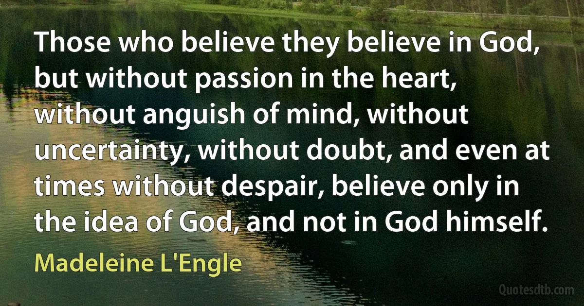 Those who believe they believe in God, but without passion in the heart, without anguish of mind, without uncertainty, without doubt, and even at times without despair, believe only in the idea of God, and not in God himself. (Madeleine L'Engle)