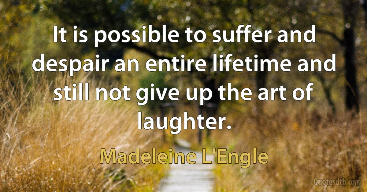 It is possible to suffer and despair an entire lifetime and still not give up the art of laughter. (Madeleine L'Engle)