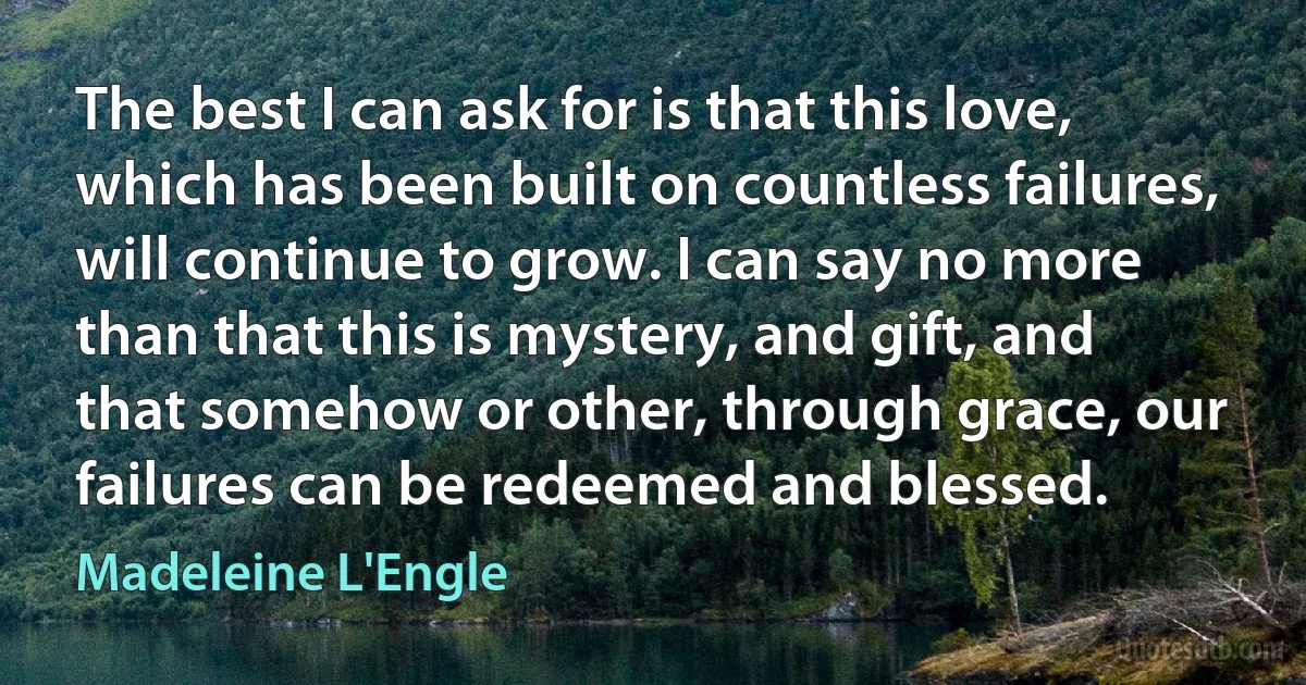 The best I can ask for is that this love, which has been built on countless failures, will continue to grow. I can say no more than that this is mystery, and gift, and that somehow or other, through grace, our failures can be redeemed and blessed. (Madeleine L'Engle)