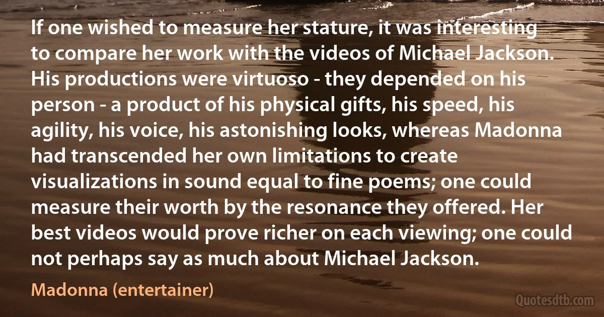 If one wished to measure her stature, it was interesting to compare her work with the videos of Michael Jackson. His productions were virtuoso - they depended on his person - a product of his physical gifts, his speed, his agility, his voice, his astonishing looks, whereas Madonna had transcended her own limitations to create visualizations in sound equal to fine poems; one could measure their worth by the resonance they offered. Her best videos would prove richer on each viewing; one could not perhaps say as much about Michael Jackson. (Madonna (entertainer))