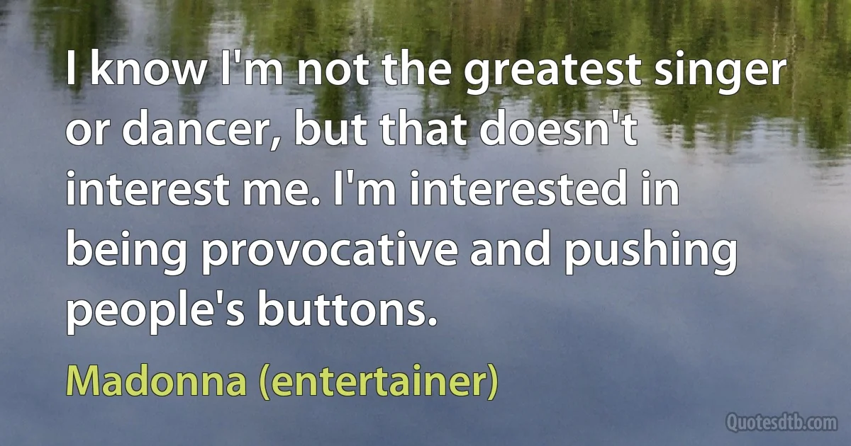 I know I'm not the greatest singer or dancer, but that doesn't interest me. I'm interested in being provocative and pushing people's buttons. (Madonna (entertainer))