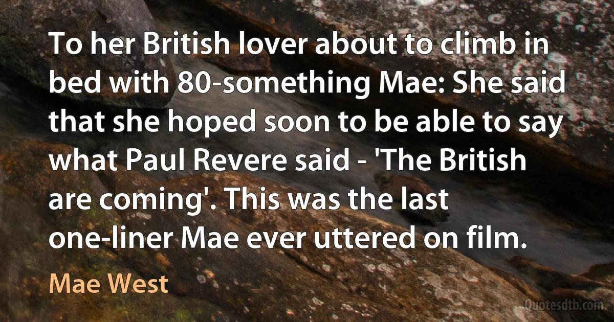 To her British lover about to climb in bed with 80-something Mae: She said that she hoped soon to be able to say what Paul Revere said - 'The British are coming'. This was the last one-liner Mae ever uttered on film. (Mae West)