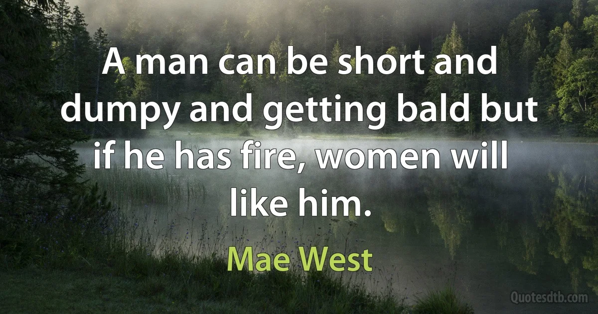 A man can be short and dumpy and getting bald but if he has fire, women will like him. (Mae West)