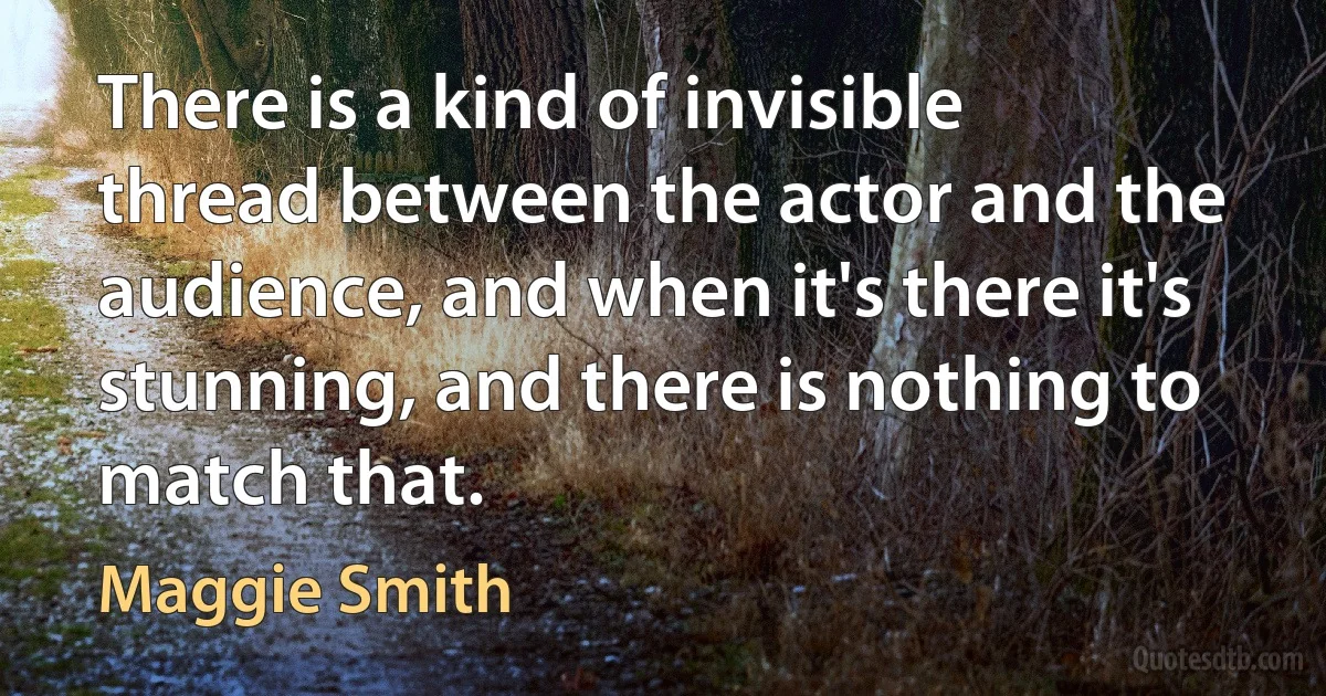 There is a kind of invisible thread between the actor and the audience, and when it's there it's stunning, and there is nothing to match that. (Maggie Smith)