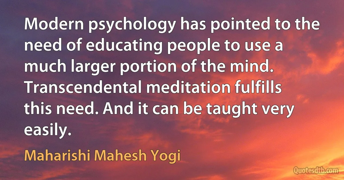 Modern psychology has pointed to the need of educating people to use a much larger portion of the mind. Transcendental meditation fulfills this need. And it can be taught very easily. (Maharishi Mahesh Yogi)