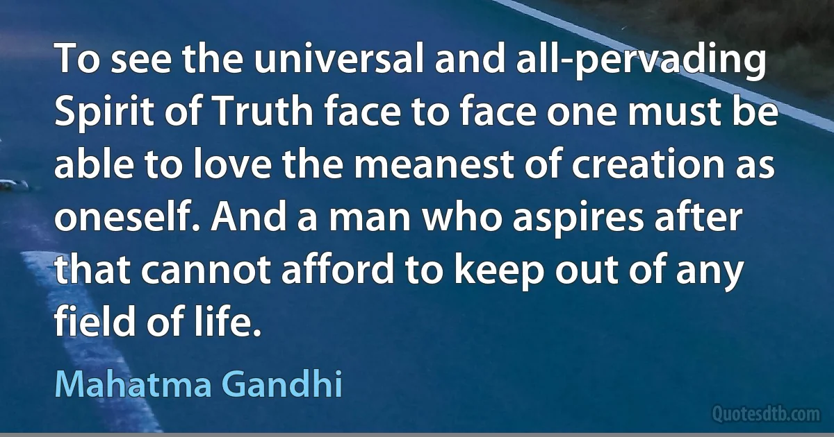 To see the universal and all-pervading Spirit of Truth face to face one must be able to love the meanest of creation as oneself. And a man who aspires after that cannot afford to keep out of any field of life. (Mahatma Gandhi)