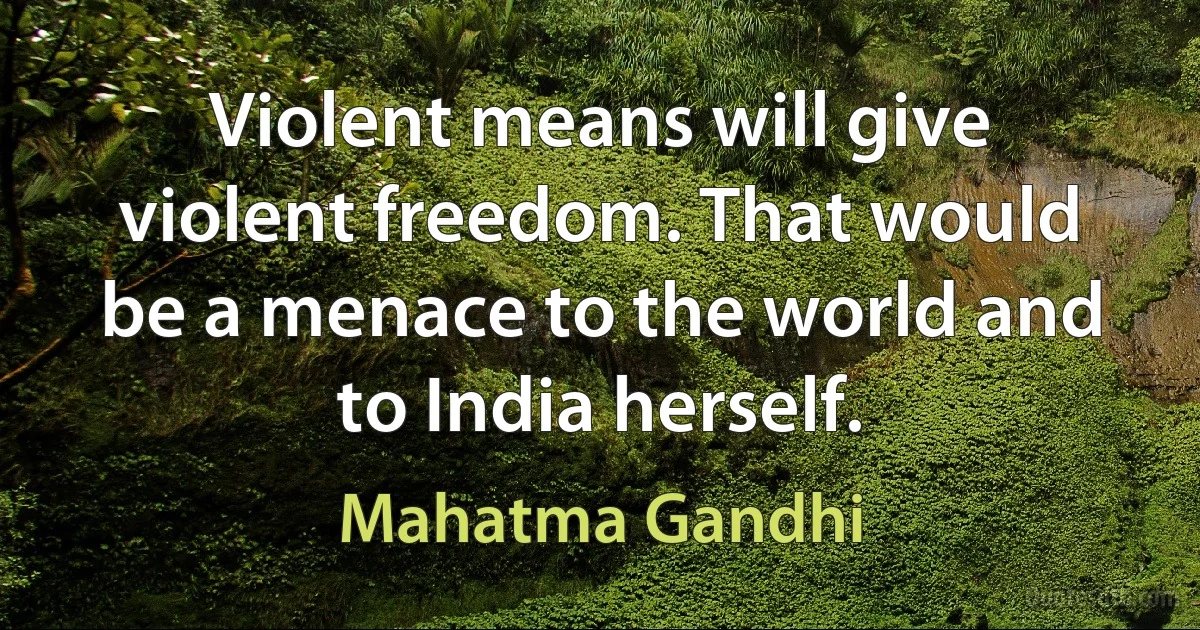 Violent means will give violent freedom. That would be a menace to the world and to India herself. (Mahatma Gandhi)