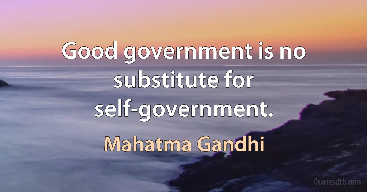 Good government is no substitute for self-government. (Mahatma Gandhi)