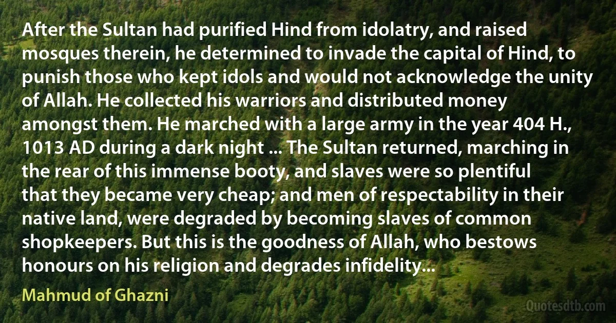 After the Sultan had purified Hind from idolatry, and raised mosques therein, he determined to invade the capital of Hind, to punish those who kept idols and would not acknowledge the unity of Allah. He collected his warriors and distributed money amongst them. He marched with a large army in the year 404 H., 1013 AD during a dark night ... The Sultan returned, marching in the rear of this immense booty, and slaves were so plentiful that they became very cheap; and men of respectability in their native land, were degraded by becoming slaves of common shopkeepers. But this is the goodness of Allah, who bestows honours on his religion and degrades infidelity... (Mahmud of Ghazni)