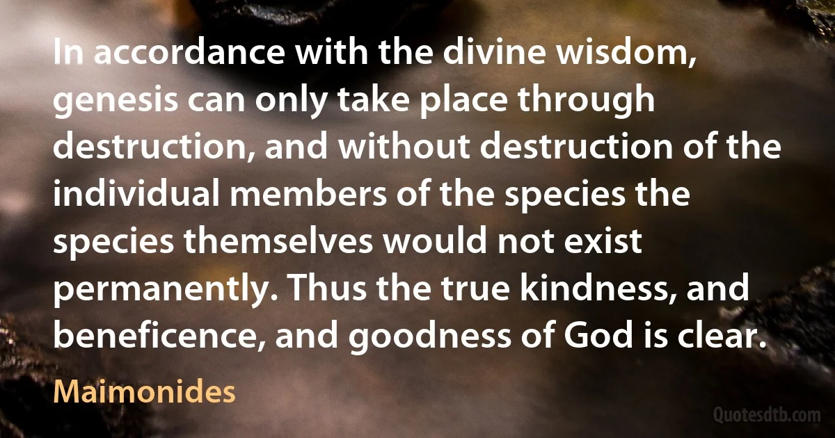 In accordance with the divine wisdom, genesis can only take place through destruction, and without destruction of the individual members of the species the species themselves would not exist permanently. Thus the true kindness, and beneficence, and goodness of God is clear. (Maimonides)