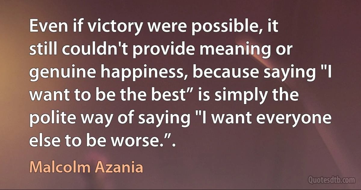 Even if victory were possible, it still couldn't provide meaning or genuine happiness, because saying "I want to be the best” is simply the polite way of saying "I want everyone else to be worse.”. (Malcolm Azania)