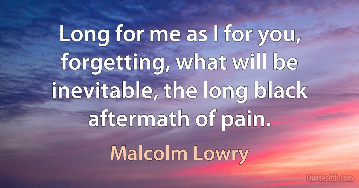 Long for me as I for you, forgetting, what will be inevitable, the long black aftermath of pain. (Malcolm Lowry)