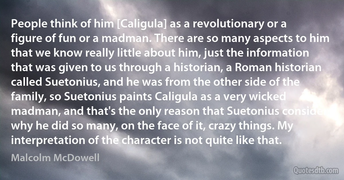 People think of him [Caligula] as a revolutionary or a figure of fun or a madman. There are so many aspects to him that we know really little about him, just the information that was given to us through a historian, a Roman historian called Suetonius, and he was from the other side of the family, so Suetonius paints Caligula as a very wicked madman, and that's the only reason that Suetonius considers why he did so many, on the face of it, crazy things. My interpretation of the character is not quite like that. (Malcolm McDowell)