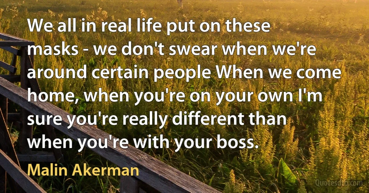 We all in real life put on these masks - we don't swear when we're around certain people When we come home, when you're on your own I'm sure you're really different than when you're with your boss. (Malin Akerman)