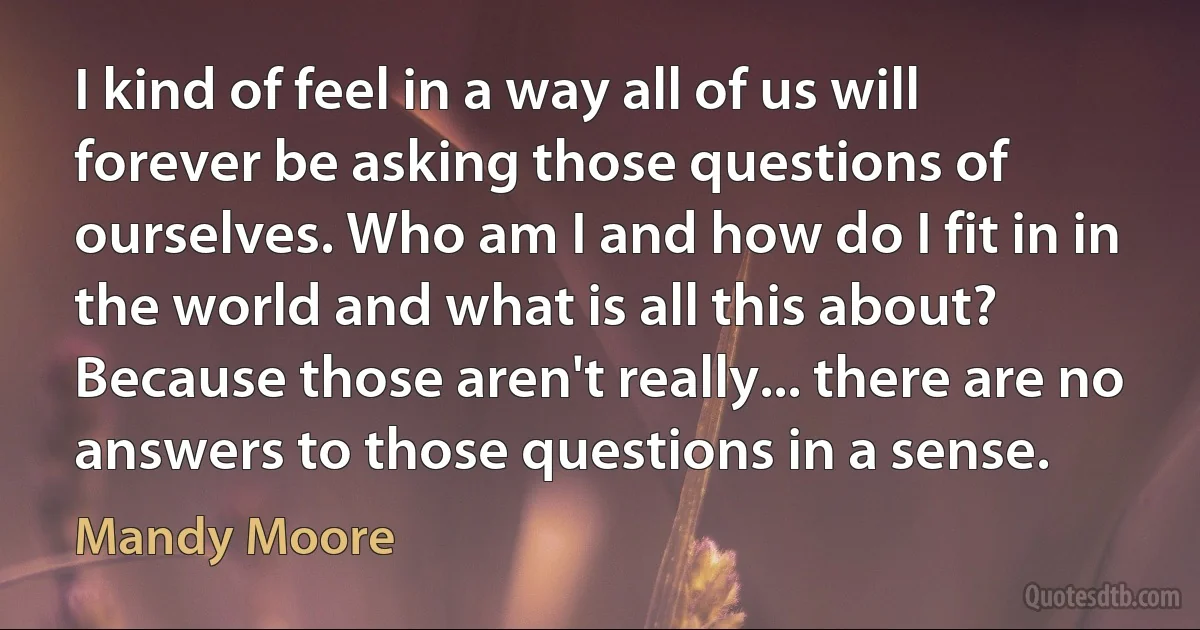 I kind of feel in a way all of us will forever be asking those questions of ourselves. Who am I and how do I fit in in the world and what is all this about? Because those aren't really... there are no answers to those questions in a sense. (Mandy Moore)