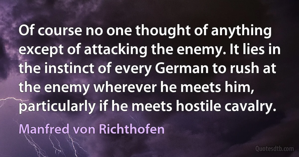 Of course no one thought of anything except of attacking the enemy. It lies in the instinct of every German to rush at the enemy wherever he meets him, particularly if he meets hostile cavalry. (Manfred von Richthofen)