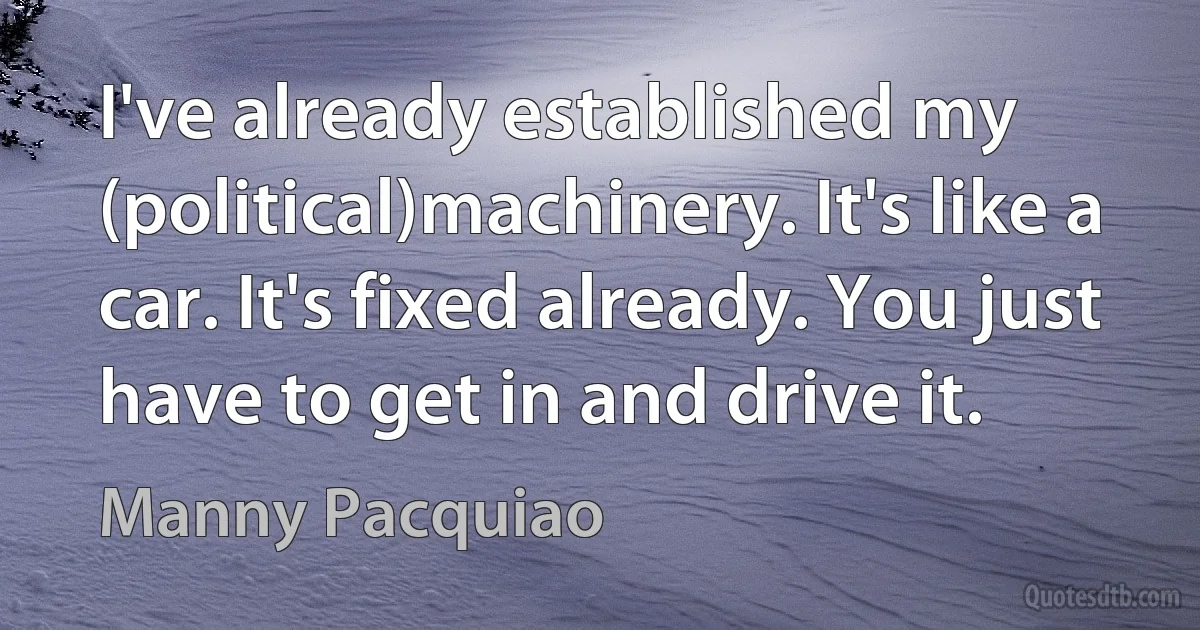 I've already established my (political)machinery. It's like a car. It's fixed already. You just have to get in and drive it. (Manny Pacquiao)