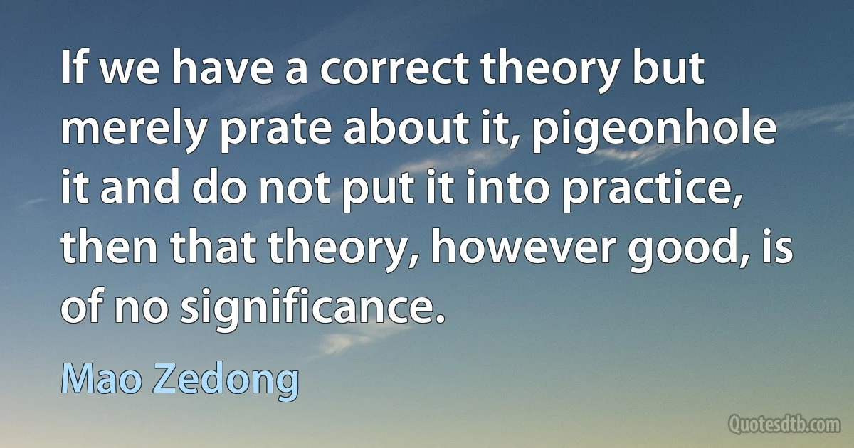 If we have a correct theory but merely prate about it, pigeonhole it and do not put it into practice, then that theory, however good, is of no significance. (Mao Zedong)