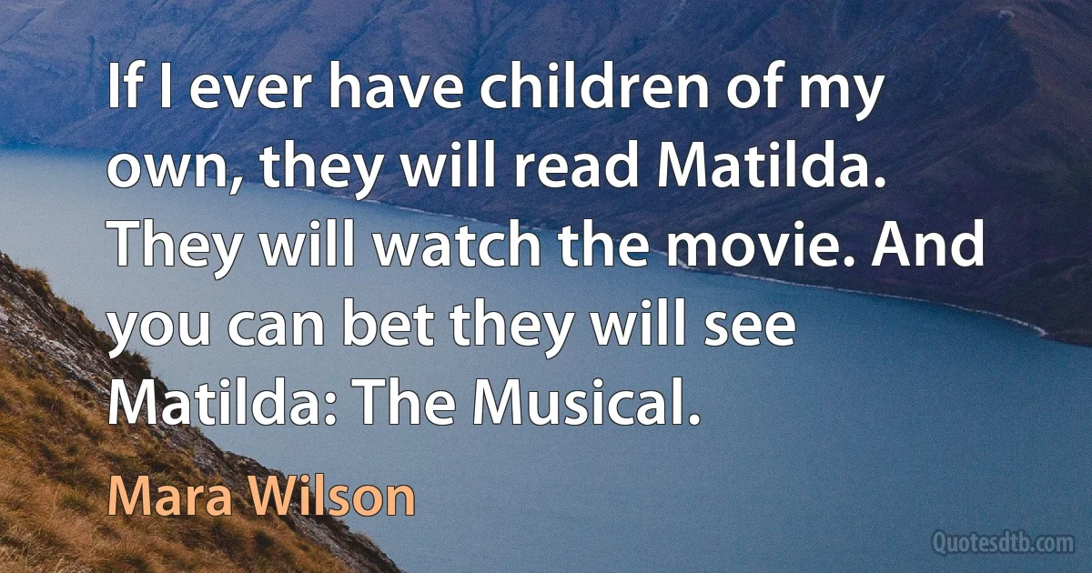 If I ever have children of my own, they will read Matilda. They will watch the movie. And you can bet they will see Matilda: The Musical. (Mara Wilson)