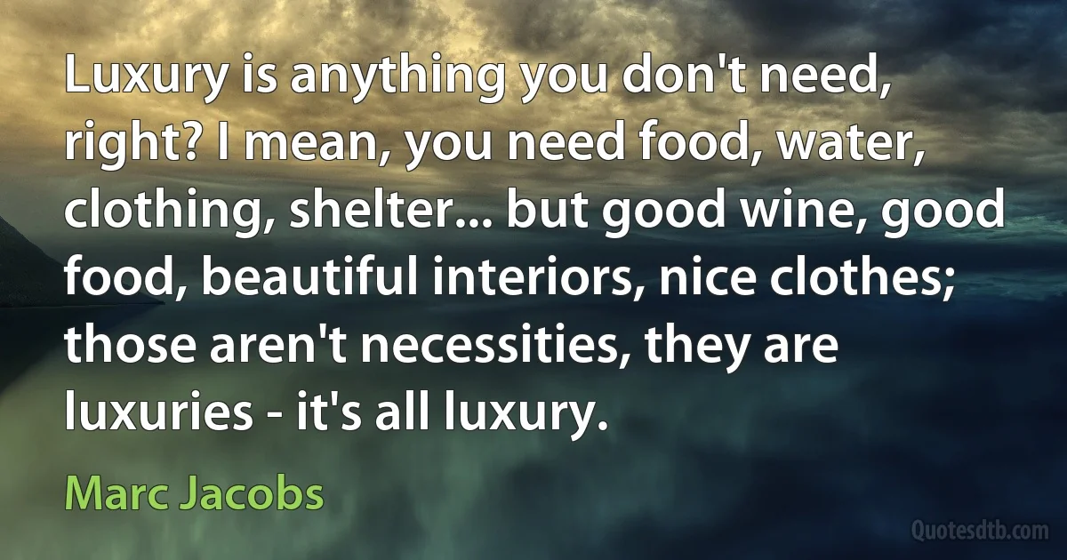 Luxury is anything you don't need, right? I mean, you need food, water, clothing, shelter... but good wine, good food, beautiful interiors, nice clothes; those aren't necessities, they are luxuries - it's all luxury. (Marc Jacobs)