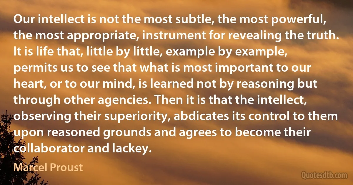 Our intellect is not the most subtle, the most powerful, the most appropriate, instrument for revealing the truth. It is life that, little by little, example by example, permits us to see that what is most important to our heart, or to our mind, is learned not by reasoning but through other agencies. Then it is that the intellect, observing their superiority, abdicates its control to them upon reasoned grounds and agrees to become their collaborator and lackey. (Marcel Proust)