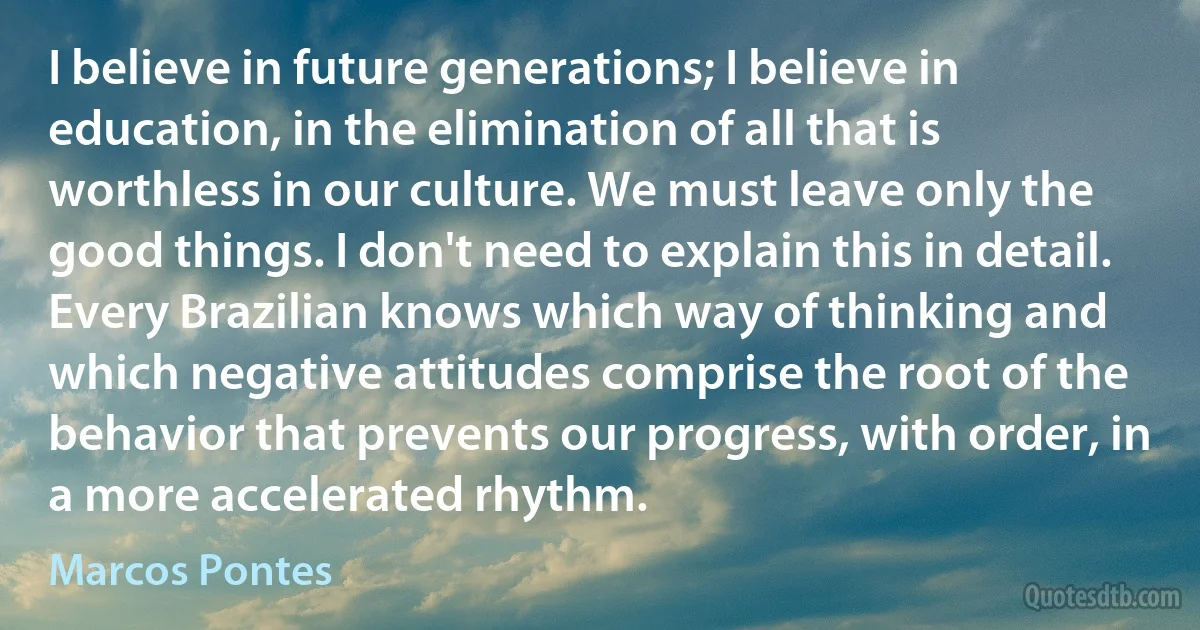 I believe in future generations; I believe in education, in the elimination of all that is worthless in our culture. We must leave only the good things. I don't need to explain this in detail. Every Brazilian knows which way of thinking and which negative attitudes comprise the root of the behavior that prevents our progress, with order, in a more accelerated rhythm. (Marcos Pontes)