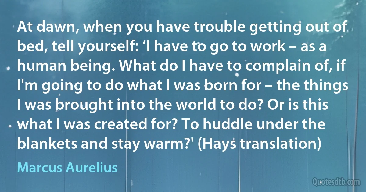 At dawn, when you have trouble getting out of bed, tell yourself: ‘I have to go to work – as a human being. What do I have to complain of, if I'm going to do what I was born for – the things I was brought into the world to do? Or is this what I was created for? To huddle under the blankets and stay warm?' (Hays translation) (Marcus Aurelius)