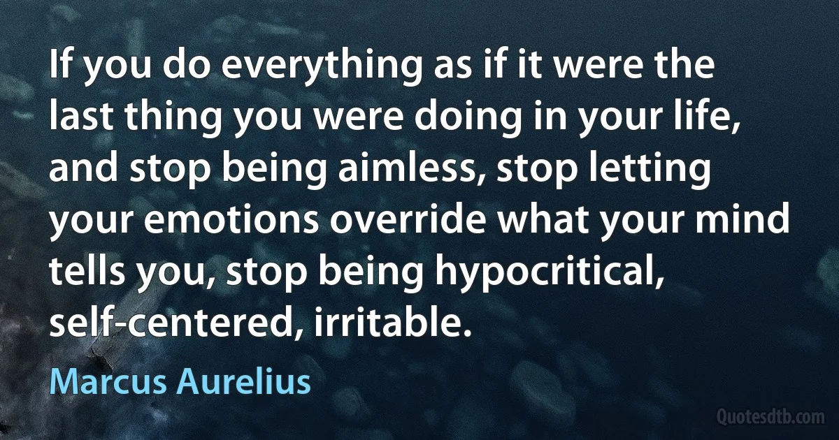 If you do everything as if it were the last thing you were doing in your life, and stop being aimless, stop letting your emotions override what your mind tells you, stop being hypocritical, self-centered, irritable. (Marcus Aurelius)