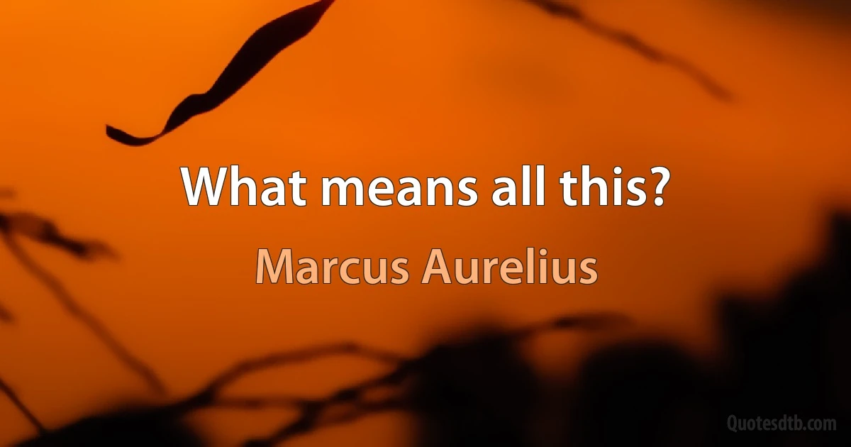 What means all this? (Marcus Aurelius)