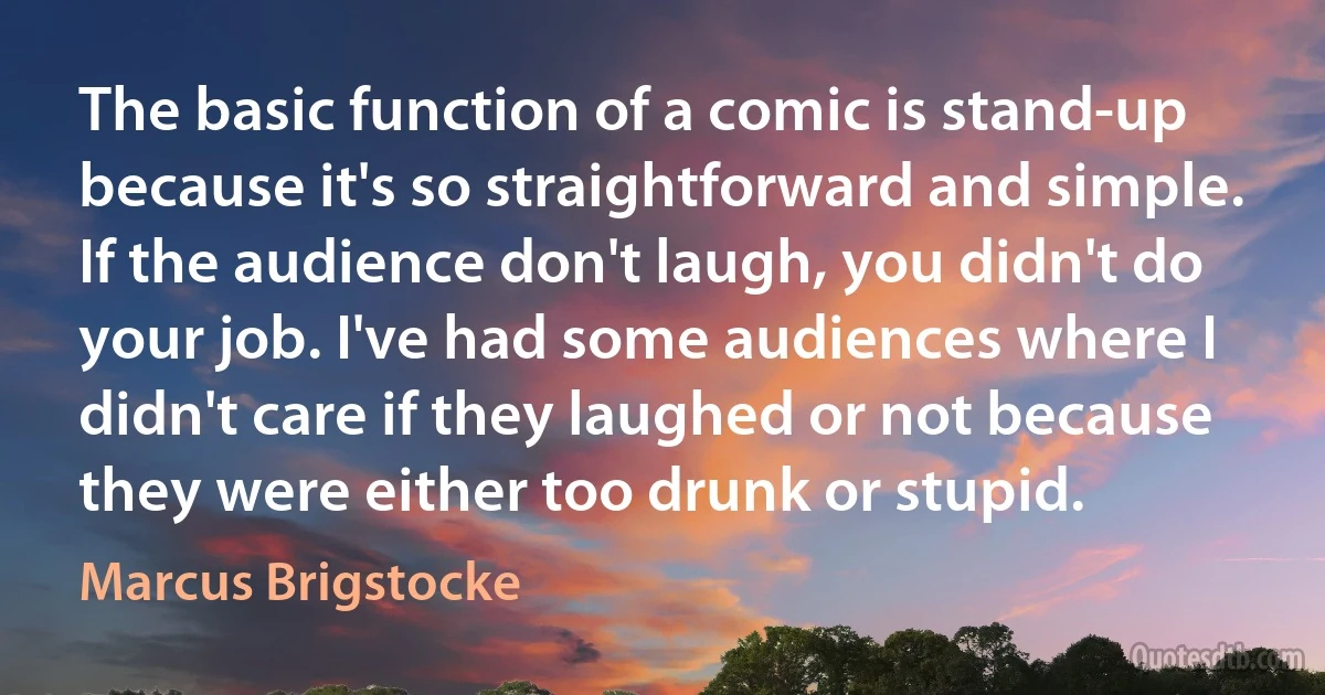 The basic function of a comic is stand-up because it's so straightforward and simple. If the audience don't laugh, you didn't do your job. I've had some audiences where I didn't care if they laughed or not because they were either too drunk or stupid. (Marcus Brigstocke)