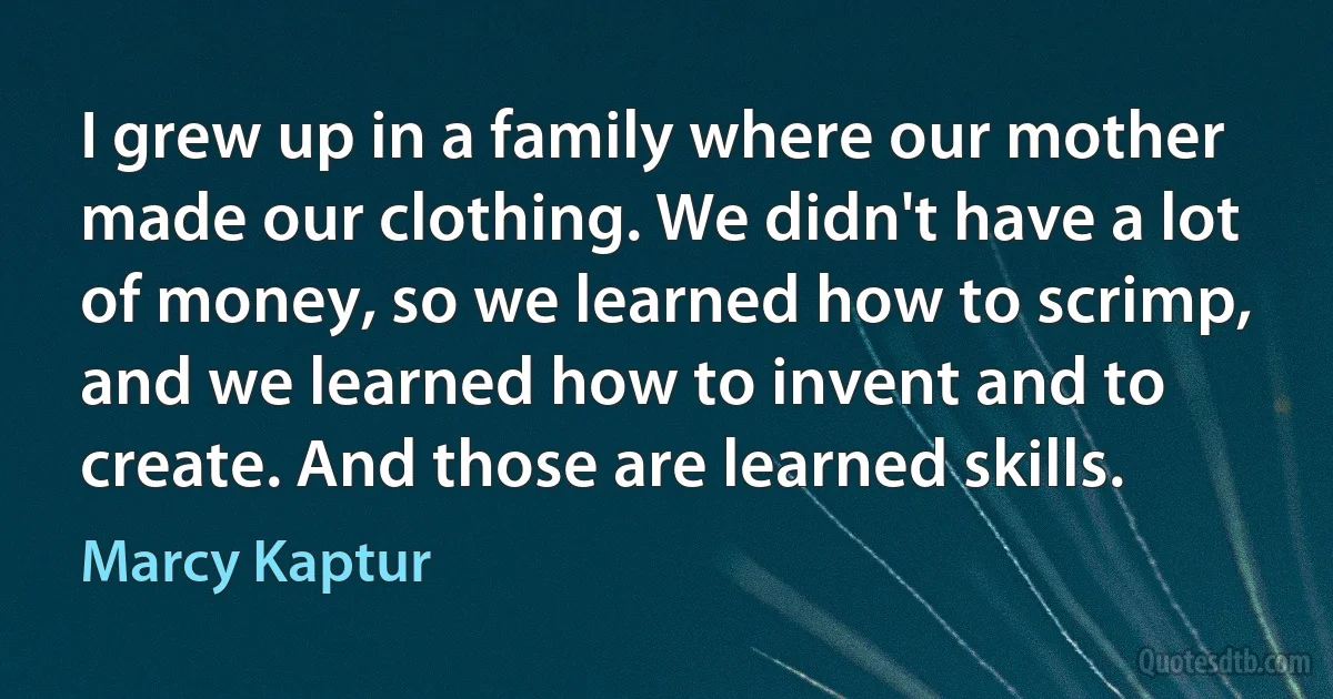 I grew up in a family where our mother made our clothing. We didn't have a lot of money, so we learned how to scrimp, and we learned how to invent and to create. And those are learned skills. (Marcy Kaptur)