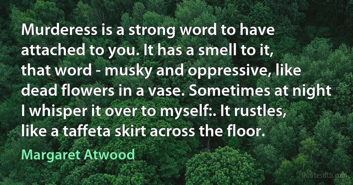 Murderess is a strong word to have attached to you. It has a smell to it, that word - musky and oppressive, like dead flowers in a vase. Sometimes at night I whisper it over to myself:. It rustles, like a taffeta skirt across the floor. (Margaret Atwood)