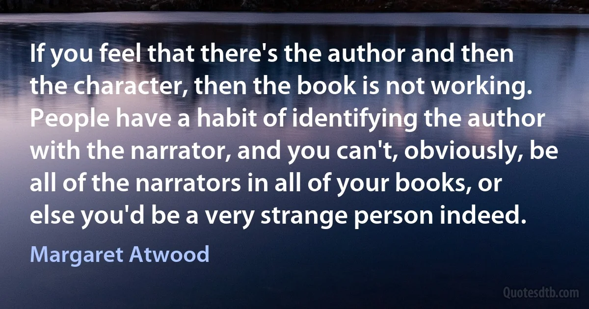 If you feel that there's the author and then the character, then the book is not working. People have a habit of identifying the author with the narrator, and you can't, obviously, be all of the narrators in all of your books, or else you'd be a very strange person indeed. (Margaret Atwood)