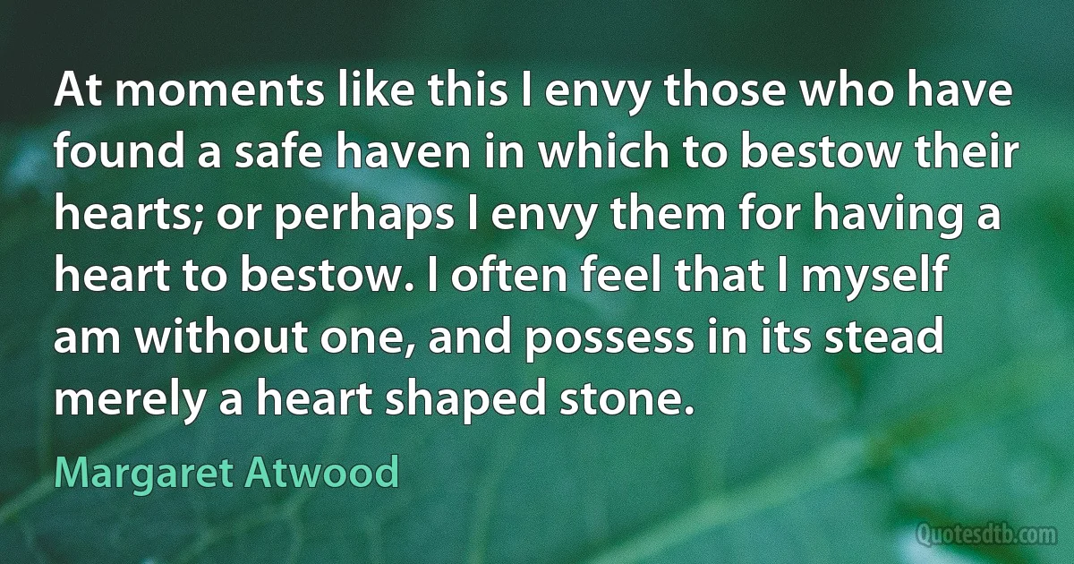 At moments like this I envy those who have found a safe haven in which to bestow their hearts; or perhaps I envy them for having a heart to bestow. I often feel that I myself am without one, and possess in its stead merely a heart shaped stone. (Margaret Atwood)