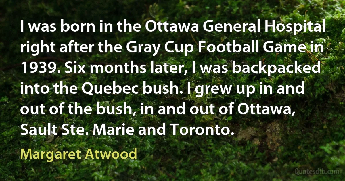 I was born in the Ottawa General Hospital right after the Gray Cup Football Game in 1939. Six months later, I was backpacked into the Quebec bush. I grew up in and out of the bush, in and out of Ottawa, Sault Ste. Marie and Toronto. (Margaret Atwood)