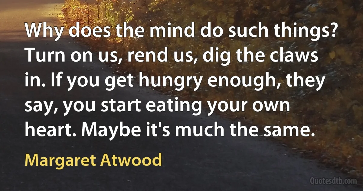 Why does the mind do such things? Turn on us, rend us, dig the claws in. If you get hungry enough, they say, you start eating your own heart. Maybe it's much the same. (Margaret Atwood)