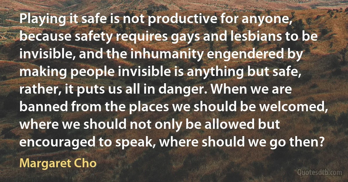 Playing it safe is not productive for anyone, because safety requires gays and lesbians to be invisible, and the inhumanity engendered by making people invisible is anything but safe, rather, it puts us all in danger. When we are banned from the places we should be welcomed, where we should not only be allowed but encouraged to speak, where should we go then? (Margaret Cho)