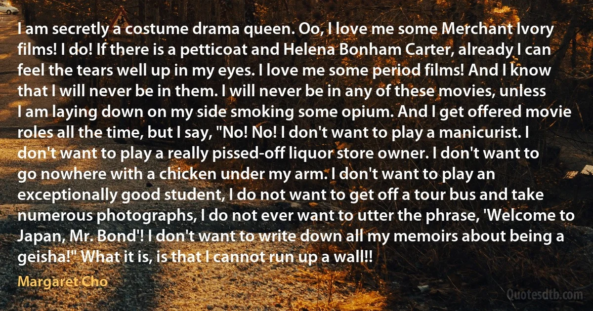 I am secretly a costume drama queen. Oo, I love me some Merchant Ivory films! I do! If there is a petticoat and Helena Bonham Carter, already I can feel the tears well up in my eyes. I love me some period films! And I know that I will never be in them. I will never be in any of these movies, unless I am laying down on my side smoking some opium. And I get offered movie roles all the time, but I say, "No! No! I don't want to play a manicurist. I don't want to play a really pissed-off liquor store owner. I don't want to go nowhere with a chicken under my arm. I don't want to play an exceptionally good student, I do not want to get off a tour bus and take numerous photographs, I do not ever want to utter the phrase, 'Welcome to Japan, Mr. Bond'! I don't want to write down all my memoirs about being a geisha!" What it is, is that I cannot run up a wall!! (Margaret Cho)