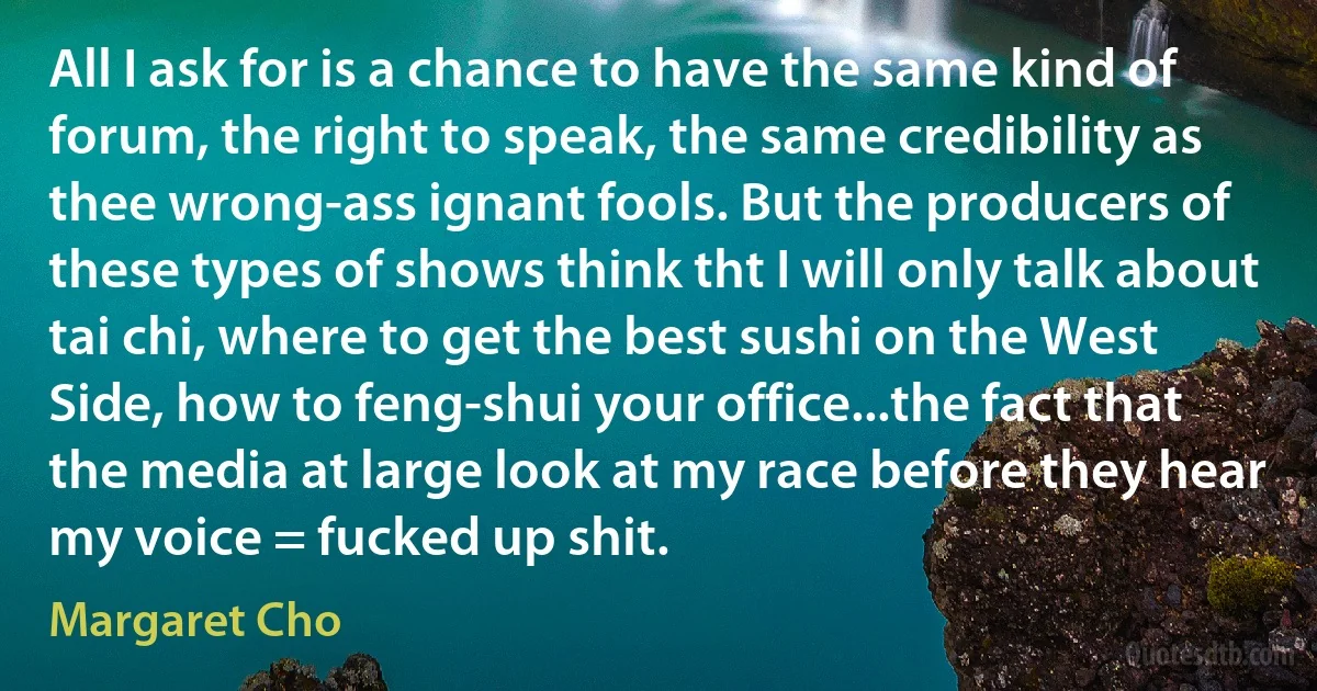 All I ask for is a chance to have the same kind of forum, the right to speak, the same credibility as thee wrong-ass ignant fools. But the producers of these types of shows think tht I will only talk about tai chi, where to get the best sushi on the West Side, how to feng-shui your office...the fact that the media at large look at my race before they hear my voice = fucked up shit. (Margaret Cho)