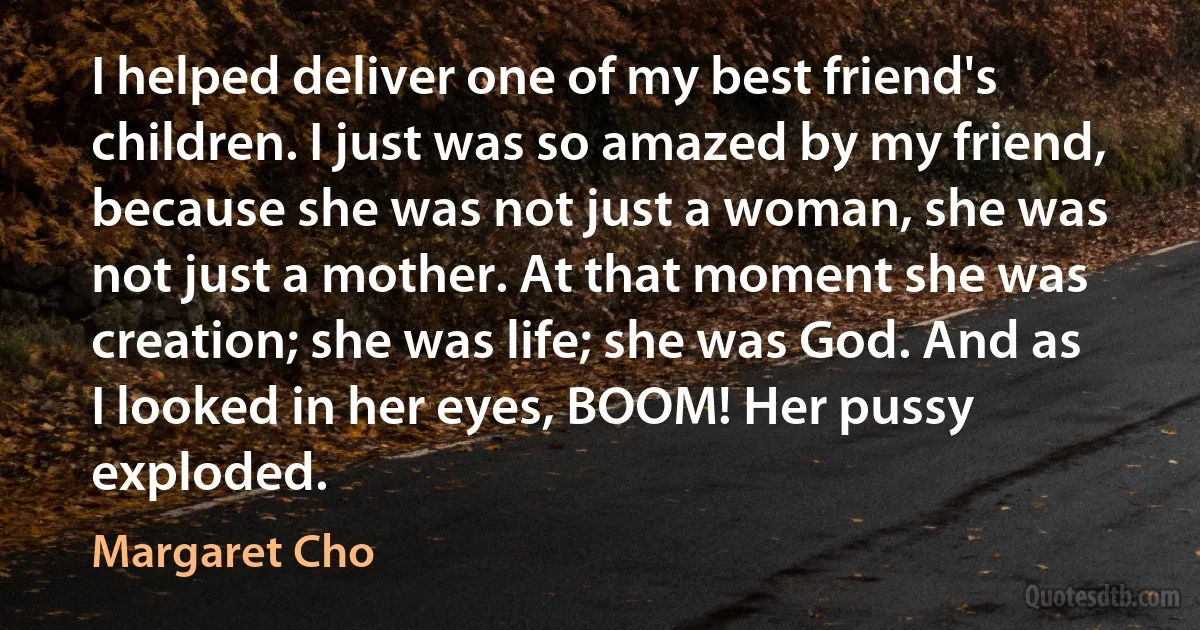 I helped deliver one of my best friend's children. I just was so amazed by my friend, because she was not just a woman, she was not just a mother. At that moment she was creation; she was life; she was God. And as I looked in her eyes, BOOM! Her pussy exploded. (Margaret Cho)