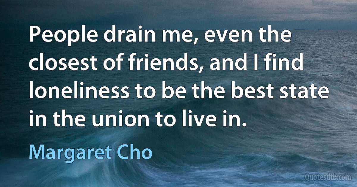 People drain me, even the closest of friends, and I find loneliness to be the best state in the union to live in. (Margaret Cho)