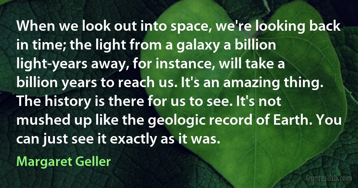 When we look out into space, we're looking back in time; the light from a galaxy a billion light-years away, for instance, will take a billion years to reach us. It's an amazing thing. The history is there for us to see. It's not mushed up like the geologic record of Earth. You can just see it exactly as it was. (Margaret Geller)