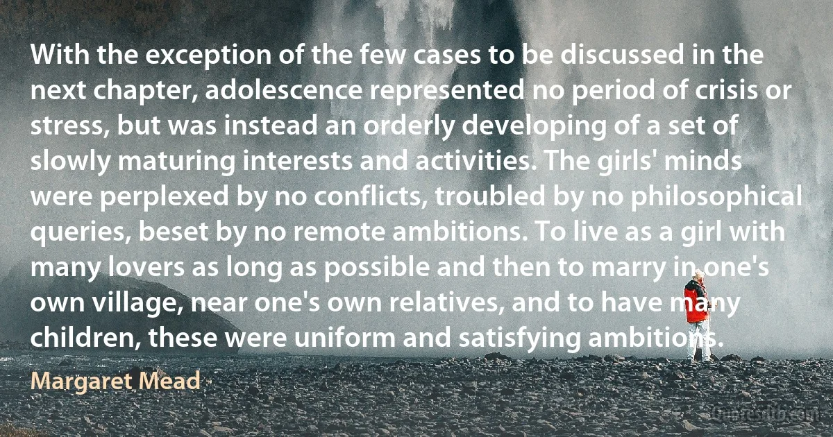 With the exception of the few cases to be discussed in the next chapter, adolescence represented no period of crisis or stress, but was instead an orderly developing of a set of slowly maturing interests and activities. The girls' minds were perplexed by no conflicts, troubled by no philosophical queries, beset by no remote ambitions. To live as a girl with many lovers as long as possible and then to marry in one's own village, near one's own relatives, and to have many children, these were uniform and satisfying ambitions. (Margaret Mead)