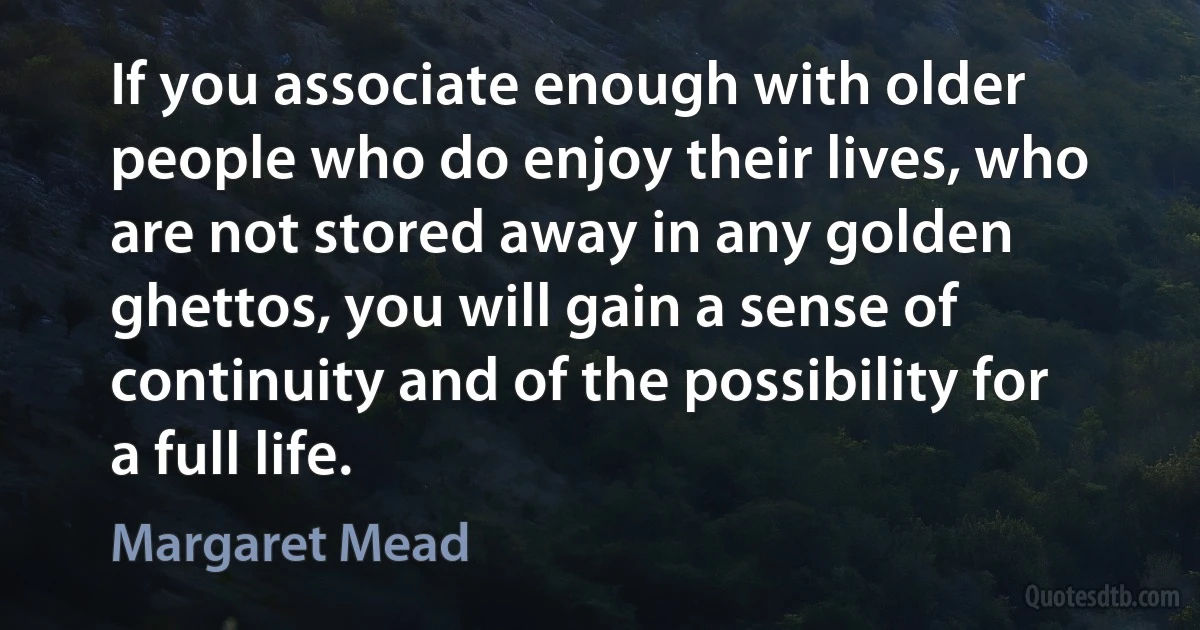 If you associate enough with older people who do enjoy their lives, who are not stored away in any golden ghettos, you will gain a sense of continuity and of the possibility for a full life. (Margaret Mead)