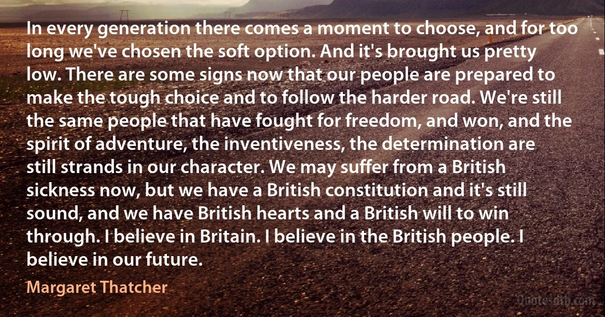 In every generation there comes a moment to choose, and for too long we've chosen the soft option. And it's brought us pretty low. There are some signs now that our people are prepared to make the tough choice and to follow the harder road. We're still the same people that have fought for freedom, and won, and the spirit of adventure, the inventiveness, the determination are still strands in our character. We may suffer from a British sickness now, but we have a British constitution and it's still sound, and we have British hearts and a British will to win through. I believe in Britain. I believe in the British people. I believe in our future. (Margaret Thatcher)