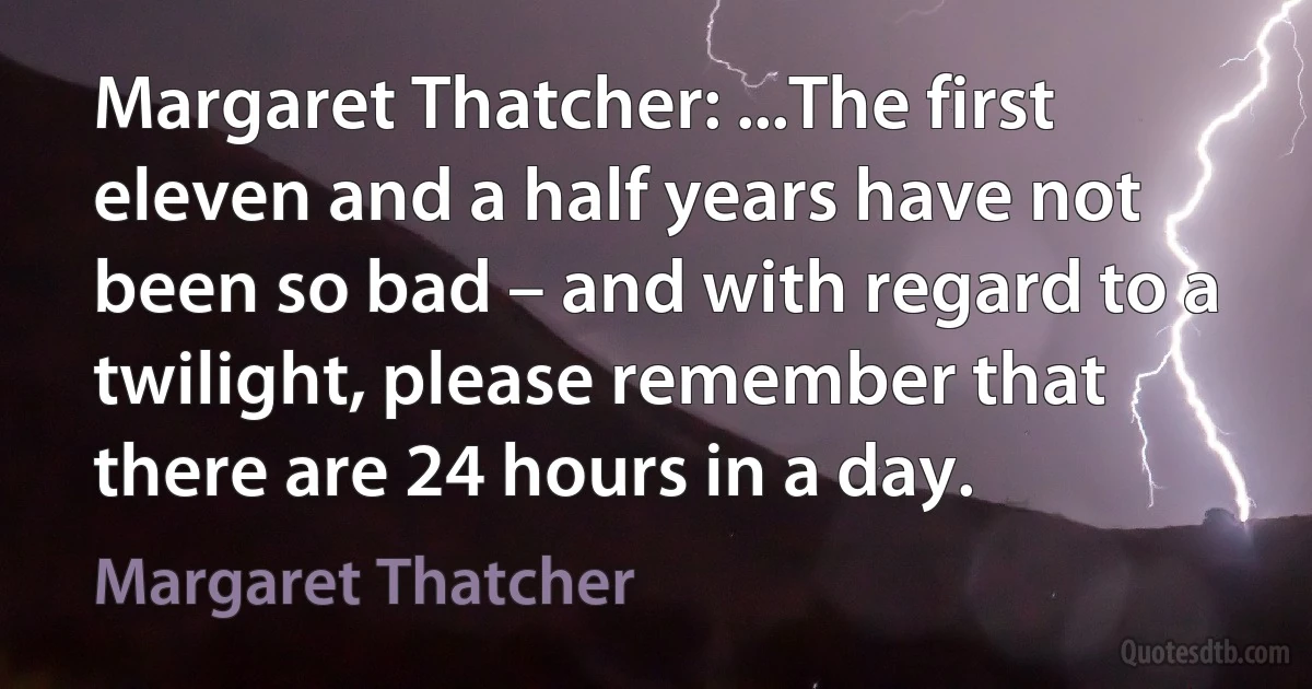 Margaret Thatcher: ...The first eleven and a half years have not been so bad – and with regard to a twilight, please remember that there are 24 hours in a day. (Margaret Thatcher)