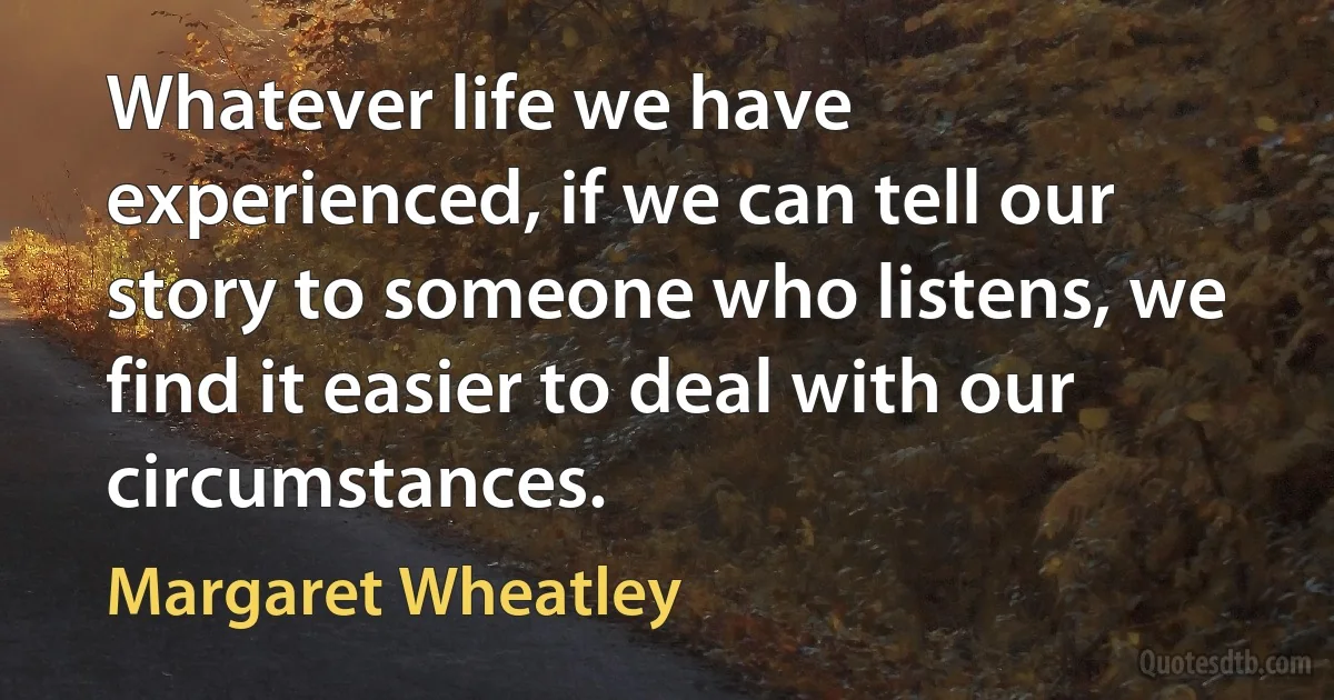 Whatever life we have experienced, if we can tell our story to someone who listens, we find it easier to deal with our circumstances. (Margaret Wheatley)