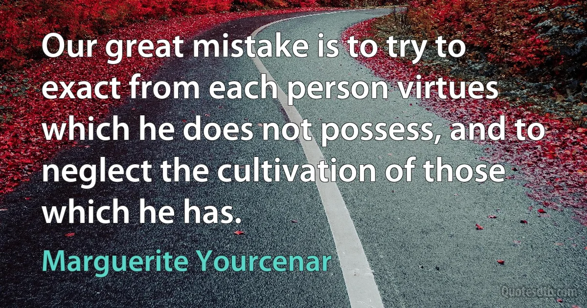 Our great mistake is to try to exact from each person virtues which he does not possess, and to neglect the cultivation of those which he has. (Marguerite Yourcenar)